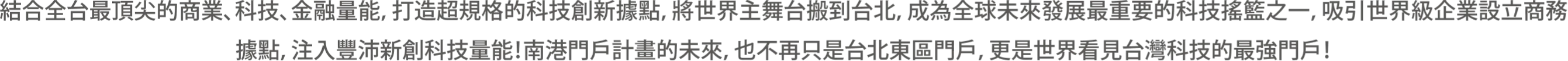 結合全台最頂尖的商業、科技、金融量能，打造超規格的科技創新據點，將世界主舞台搬到台北，成為全球未來發展最重要的科技搖籃之一，吸引世界級企業設立商務據點，注入豐沛新創科技量能：南港門戶計畫的未來，也不再只是台北東區門戶，更是世界看見台灣科技的最強門戶！