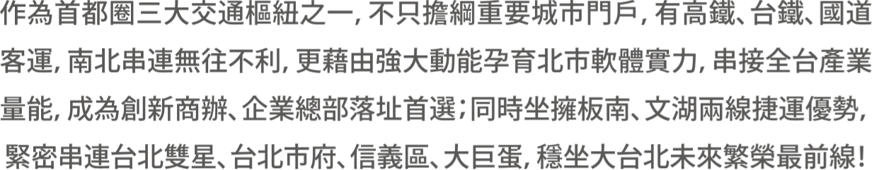 作為首都圈三大交通樞紐之一，不只擔綱重要城市門戶，有高鐵、台鐵、國道客運，南北串連無往不利，更藉由強大動能孕育北市軟體實力，串接全台產業量能，成為創新商辦、企業總部落址首選；同時坐擁板南、文湖兩線捷運優勢，緊密串連台北雙星、台北市府、信義區、大巨蛋，穩坐大台北未來繁榮最前線！