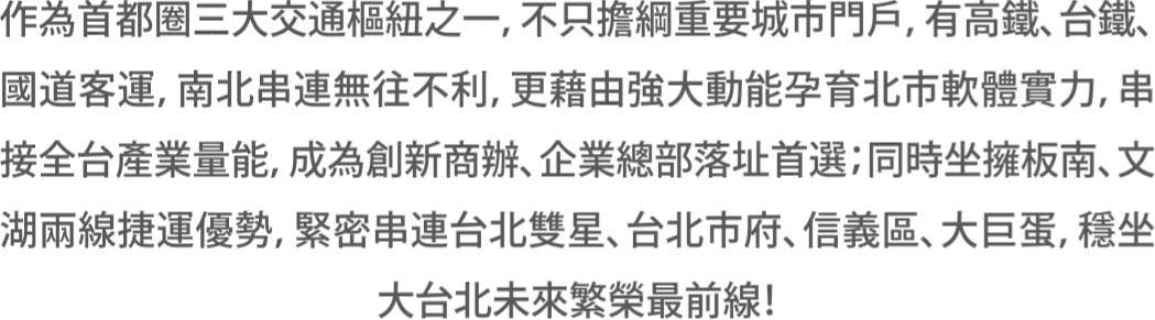 作為首都圈三大交通樞紐之一，不只擔綱重要城市門戶，有高鐵、台鐵、國道客運，南北串連無往不利，更藉由強大動能孕育北市軟體實力，串接全台產業量能，成為創新商辦、企業總部落址首選；同時坐擁板南、文湖兩線捷運優勢，緊密串連台北雙星、台北市府、信義區、大巨蛋，穩坐大台北未來繁榮最前線！