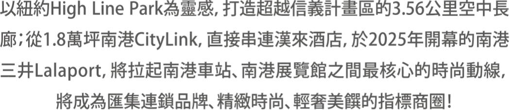 以紐約High Line Park為靈感，打造超越信義計畫區的3.56公里空中長廊；從1.8萬坪南港CityLink，直接串連漢來酒店，於2025年開幕的南港三井Lalaport，將拉起南港車站、南港展覽館之間最核心的時尚動線，將成為匯集連鎖品牌、精緻時尚、輕奢美饌的指標商圈！